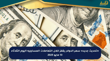 «تحديث جديد» سعر الدولار يقفز خلال التعاملات المسائية اليوم الثلاثاء 13 مايو 2025